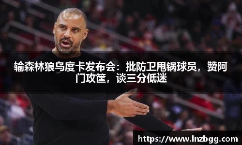 输森林狼乌度卡发布会：批防卫甩锅球员，赞阿门攻筐，谈三分低迷